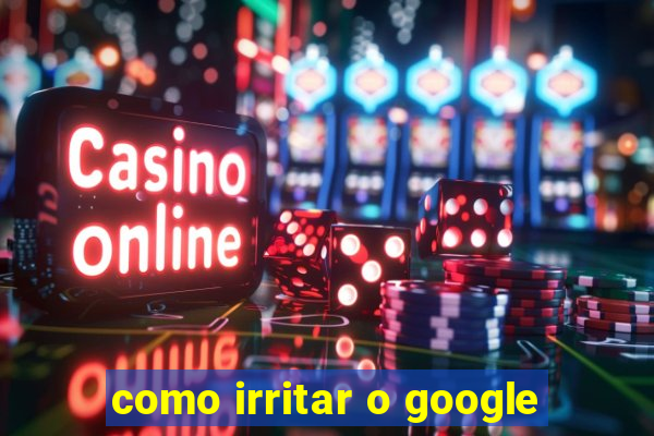 como irritar o google